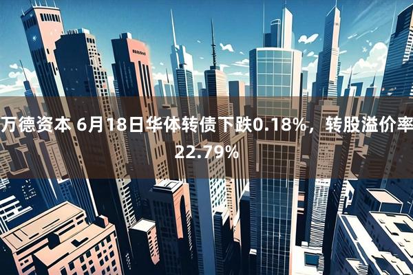 万德资本 6月18日华体转债下跌0.18%，转股溢价率22.79%