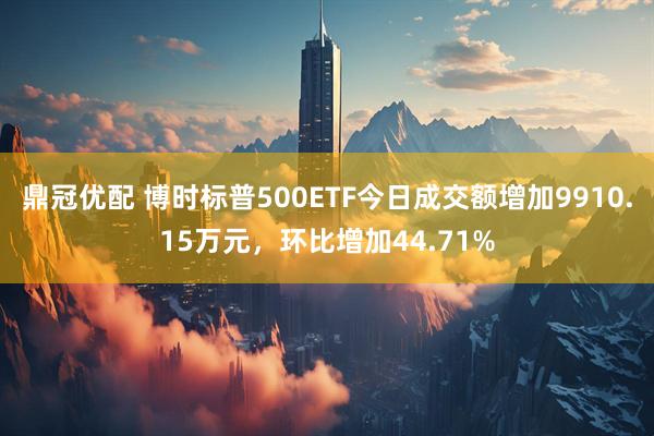 鼎冠优配 博时标普500ETF今日成交额增加9910.15万元，环比增加44.71%