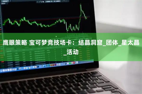 鹰眼策略 宝可梦竞技场卡：结晶洞窟_团体_星太晶_活动