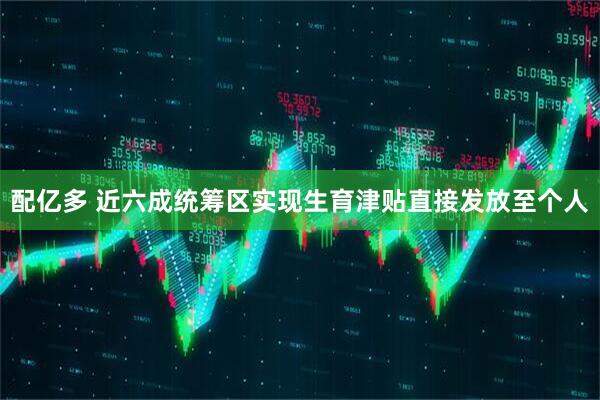 配亿多 近六成统筹区实现生育津贴直接发放至个人