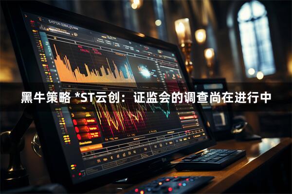 黑牛策略 *ST云创：证监会的调查尚在进行中
