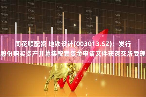 同花顺配资 地铁设计(003013.SZ)：发行股份购买资产并募集配套资金申请文件获深交所受理
