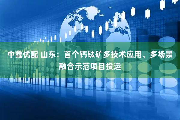 中鑫优配 山东：首个钙钛矿多技术应用、多场景融合示范项目投运