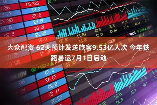 大众配资 62天预计发送旅客9.53亿人次 今年铁路暑运7月1日启动
