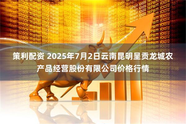 策利配资 2025年7月2日云南昆明呈贡龙城农产品经营股份有限公司价格行情