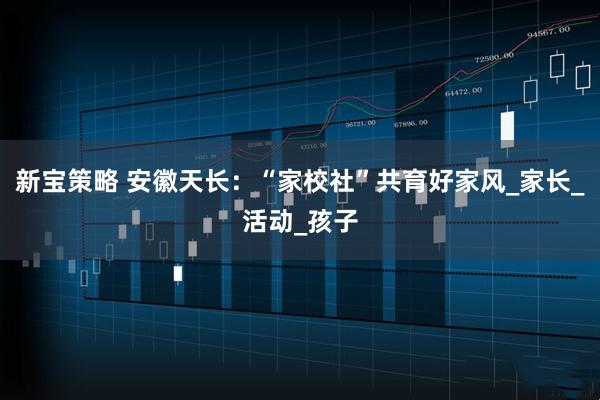 新宝策略 安徽天长：“家校社”共育好家风_家长_活动_孩子