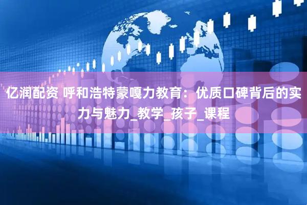 亿润配资 呼和浩特蒙嘎力教育：优质口碑背后的实力与魅力_教学_孩子_课程