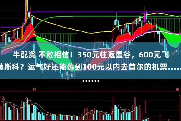 牛配资 不敢相信！350元往返曼谷，600元飞莫斯科？运气好还能薅到100元以内去首尔的机票……