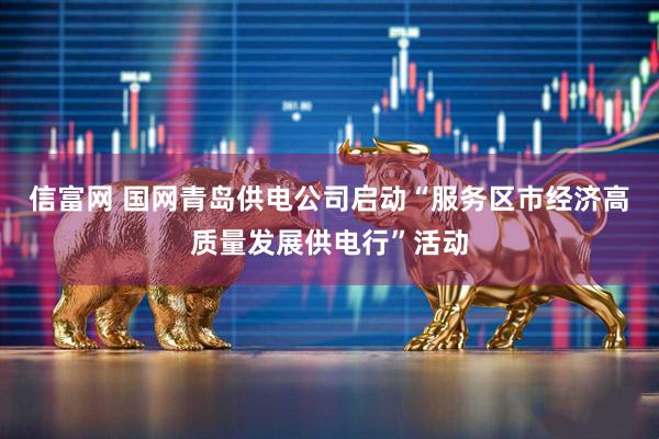 信富网 国网青岛供电公司启动“服务区市经济高质量发展供电行”活动
