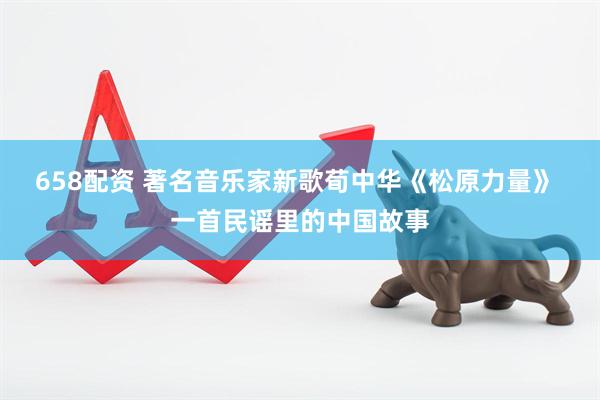 658配资 著名音乐家新歌荀中华《松原力量》 一首民谣里的中国故事