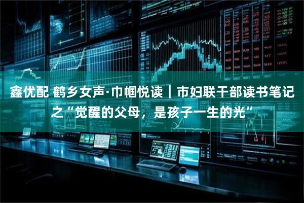 鑫优配 鹤乡女声·巾帼悦读｜市妇联干部读书笔记之“觉醒的父母，是孩子一生的光”