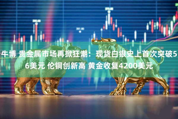 牛博 贵金属市场再掀狂潮：现货白银史上首次突破56美元 伦铜创新高 黄金收复4200美元