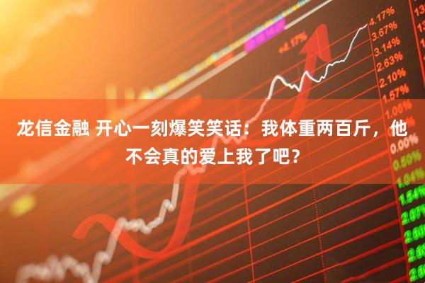 龙信金融 开心一刻爆笑笑话：我体重两百斤，他不会真的爱上我了吧？