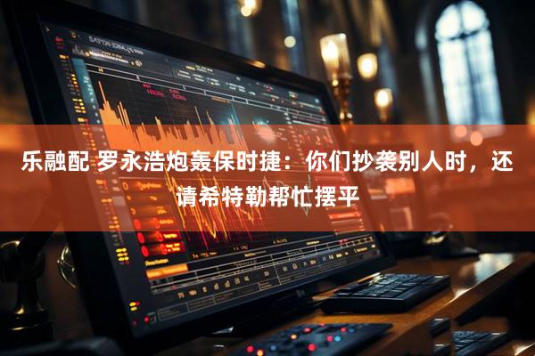 乐融配 罗永浩炮轰保时捷：你们抄袭别人时，还请希特勒帮忙摆平