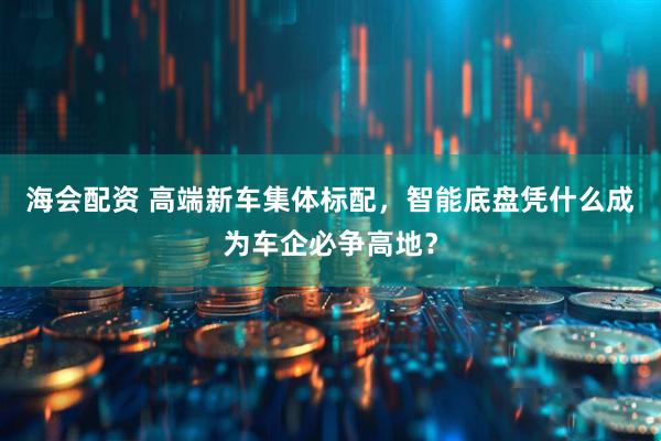海会配资 高端新车集体标配，智能底盘凭什么成为车企必争高地？