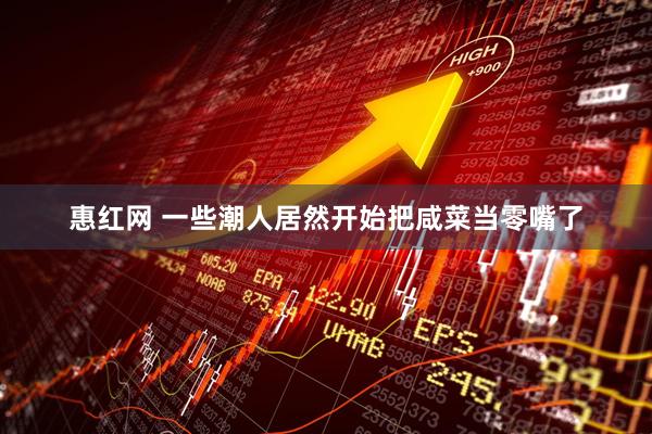 惠红网 一些潮人居然开始把咸菜当零嘴了