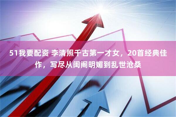 51我要配资 李清照千古第一才女，20首经典佳作，写尽从闺阁明媚到乱世沧桑