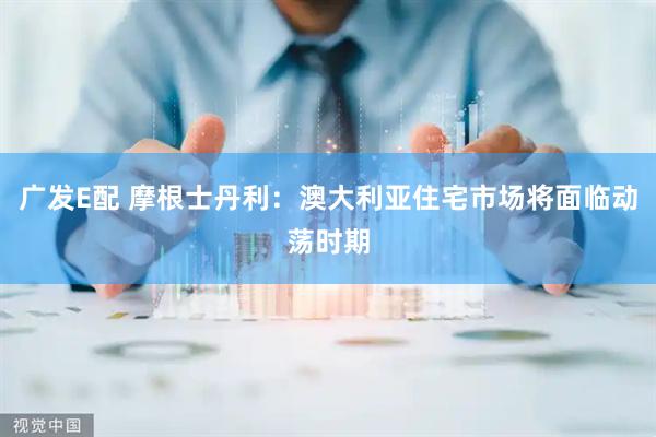 广发E配 摩根士丹利：澳大利亚住宅市场将面临动荡时期