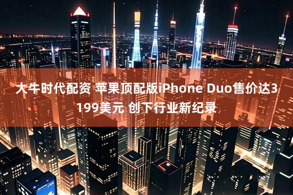 大牛时代配资 苹果顶配版iPhone Duo售价达3199美元 创下行业新纪录